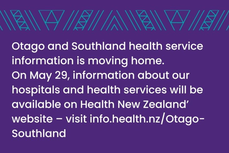 Otago and Southland health service information is moving home. On May 29, information about our hospitals and health services will be available on Health New Zealand's website - visit info.health.nz/Otago-Southland